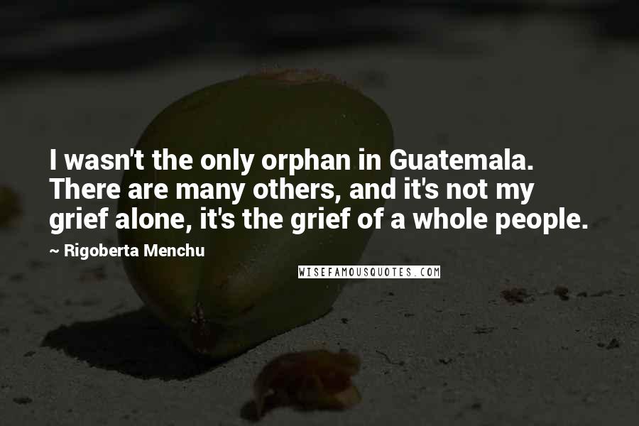 Rigoberta Menchu Quotes: I wasn't the only orphan in Guatemala. There are many others, and it's not my grief alone, it's the grief of a whole people.