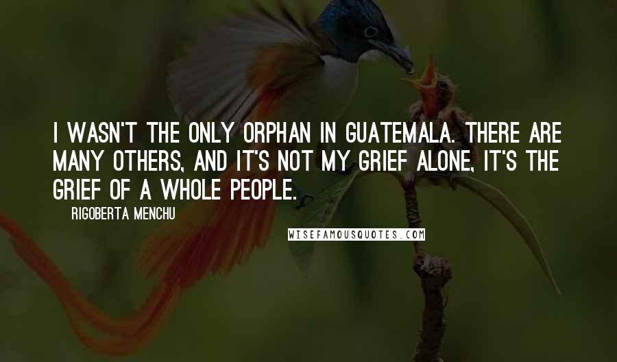 Rigoberta Menchu Quotes: I wasn't the only orphan in Guatemala. There are many others, and it's not my grief alone, it's the grief of a whole people.