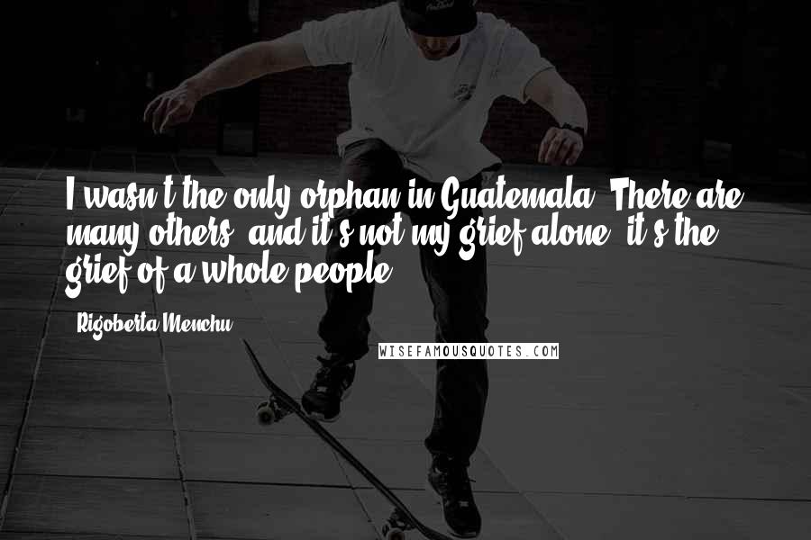 Rigoberta Menchu Quotes: I wasn't the only orphan in Guatemala. There are many others, and it's not my grief alone, it's the grief of a whole people.