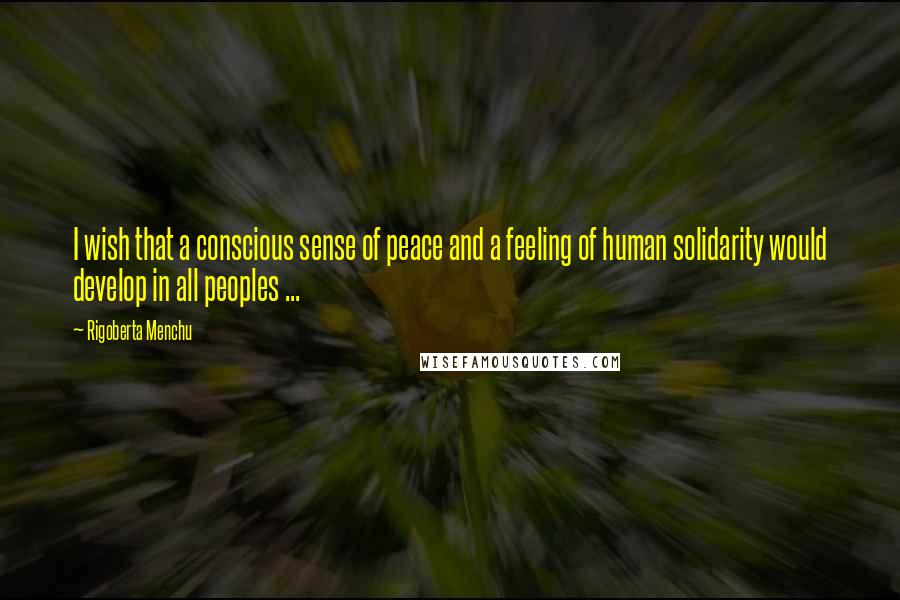 Rigoberta Menchu Quotes: I wish that a conscious sense of peace and a feeling of human solidarity would develop in all peoples ...