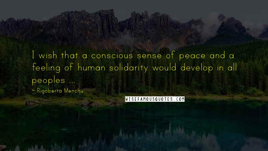 Rigoberta Menchu Quotes: I wish that a conscious sense of peace and a feeling of human solidarity would develop in all peoples ...