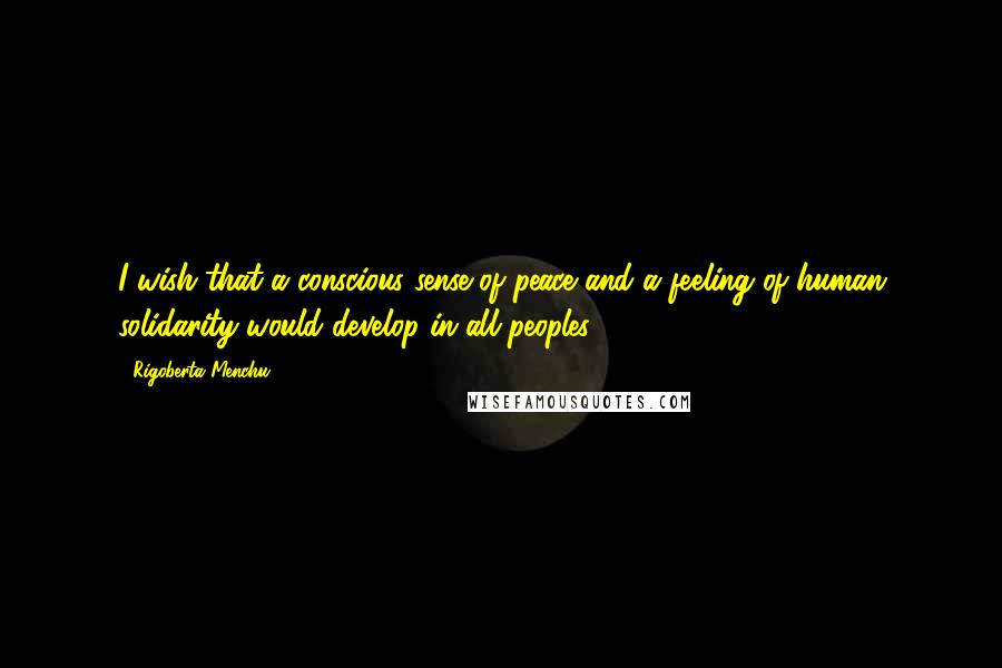 Rigoberta Menchu Quotes: I wish that a conscious sense of peace and a feeling of human solidarity would develop in all peoples ...