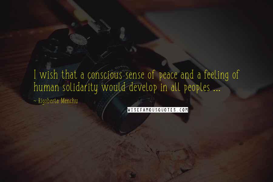 Rigoberta Menchu Quotes: I wish that a conscious sense of peace and a feeling of human solidarity would develop in all peoples ...