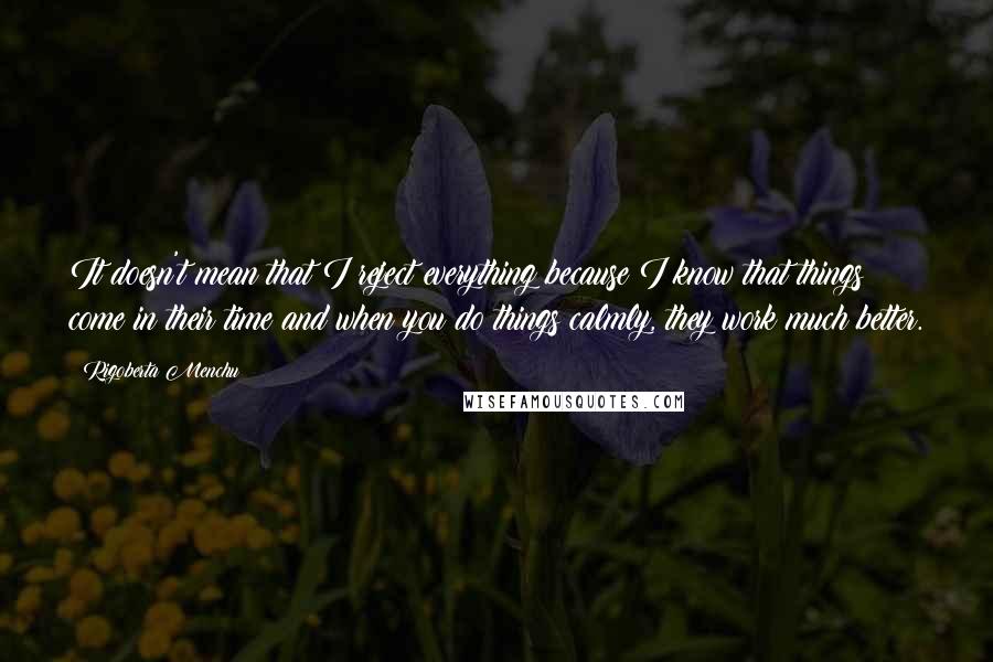 Rigoberta Menchu Quotes: It doesn't mean that I reject everything because I know that things come in their time and when you do things calmly, they work much better.