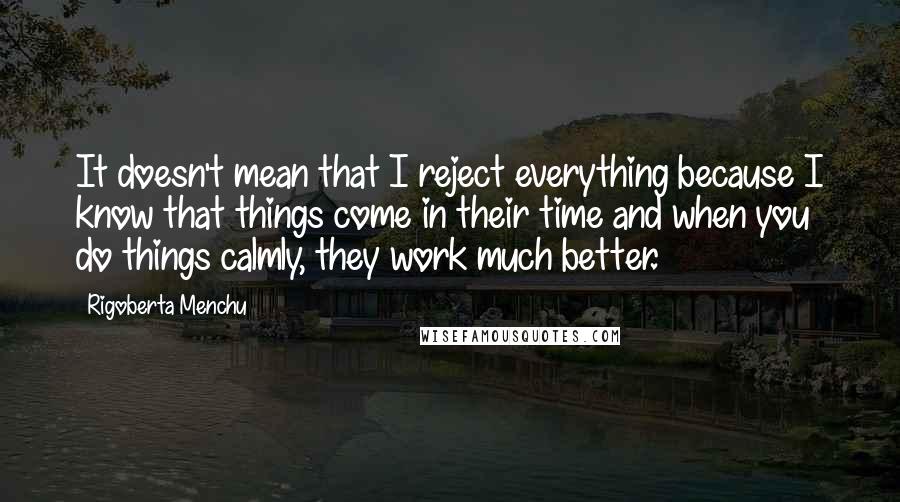 Rigoberta Menchu Quotes: It doesn't mean that I reject everything because I know that things come in their time and when you do things calmly, they work much better.