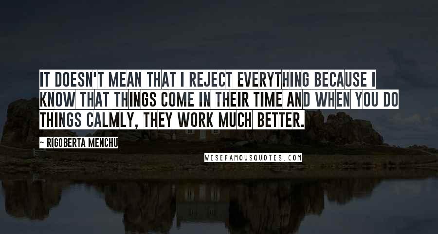 Rigoberta Menchu Quotes: It doesn't mean that I reject everything because I know that things come in their time and when you do things calmly, they work much better.