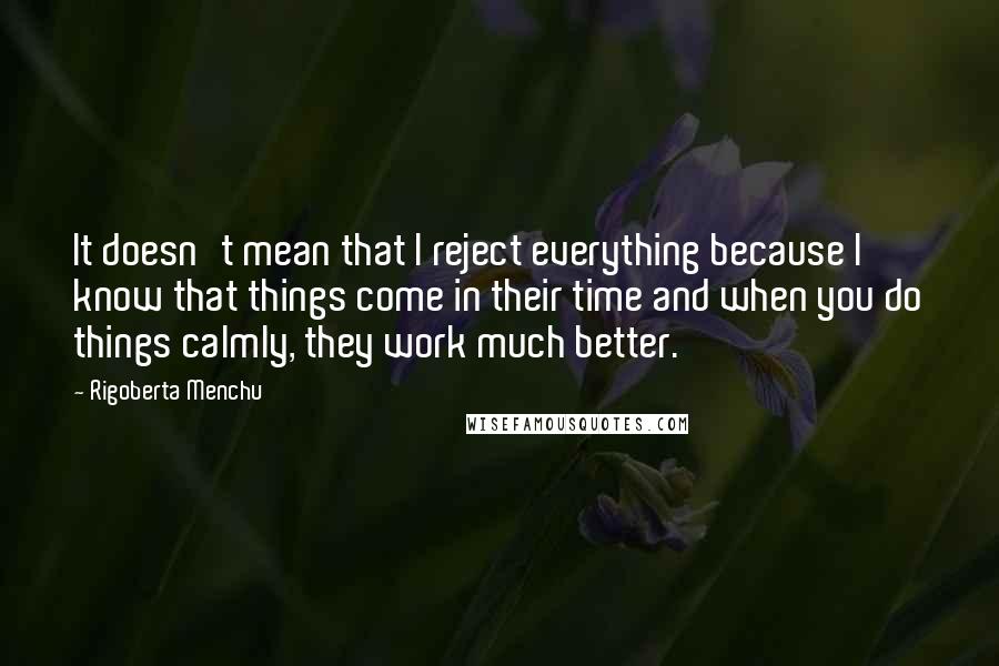 Rigoberta Menchu Quotes: It doesn't mean that I reject everything because I know that things come in their time and when you do things calmly, they work much better.