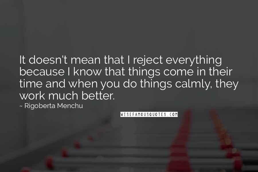 Rigoberta Menchu Quotes: It doesn't mean that I reject everything because I know that things come in their time and when you do things calmly, they work much better.