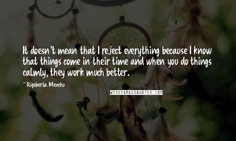 Rigoberta Menchu Quotes: It doesn't mean that I reject everything because I know that things come in their time and when you do things calmly, they work much better.