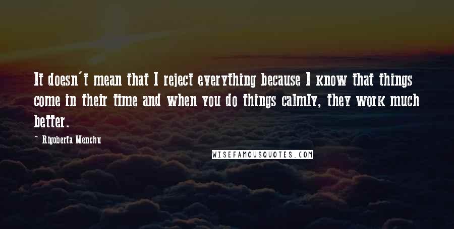 Rigoberta Menchu Quotes: It doesn't mean that I reject everything because I know that things come in their time and when you do things calmly, they work much better.