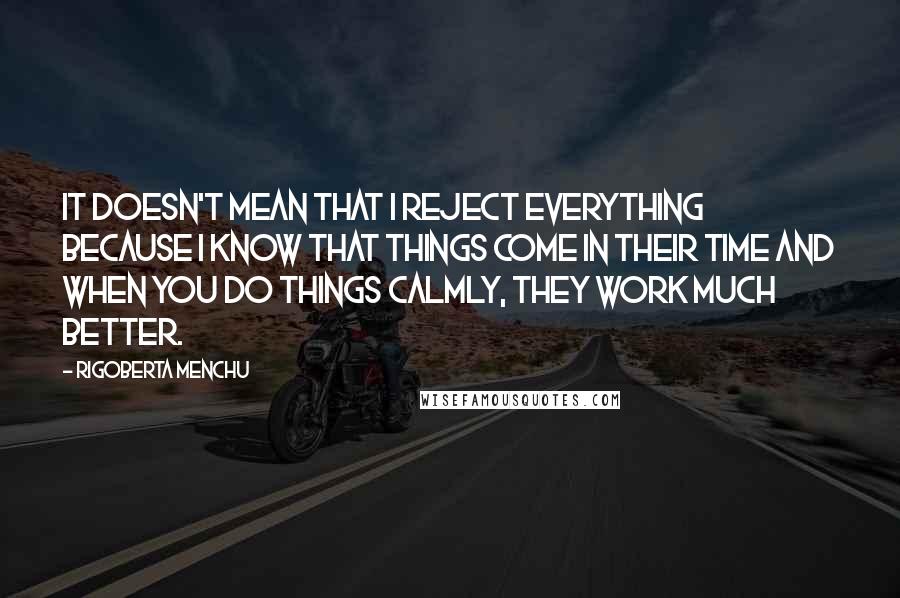 Rigoberta Menchu Quotes: It doesn't mean that I reject everything because I know that things come in their time and when you do things calmly, they work much better.