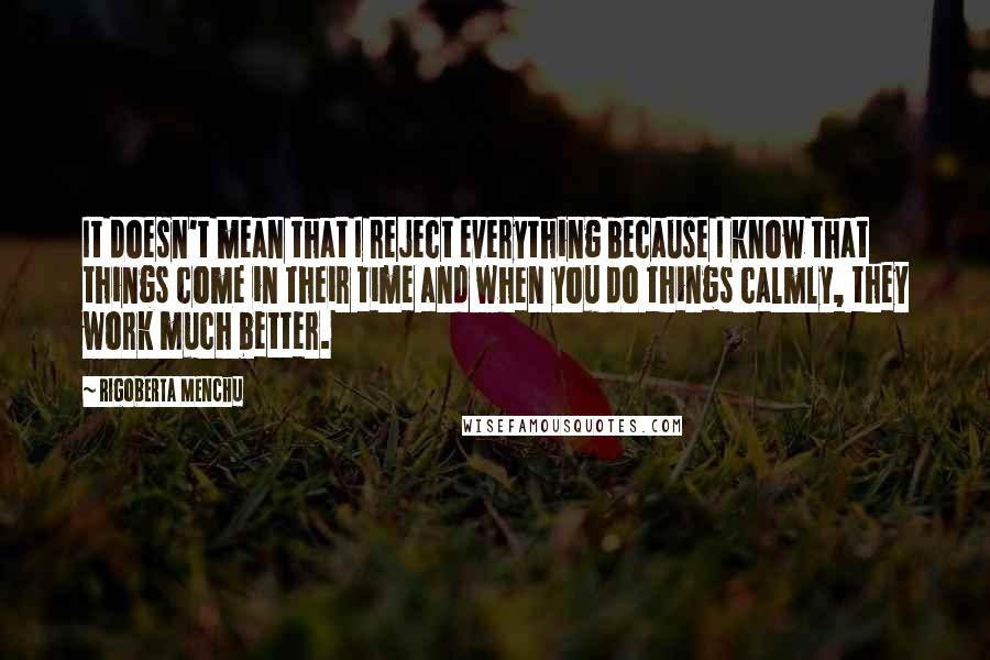 Rigoberta Menchu Quotes: It doesn't mean that I reject everything because I know that things come in their time and when you do things calmly, they work much better.