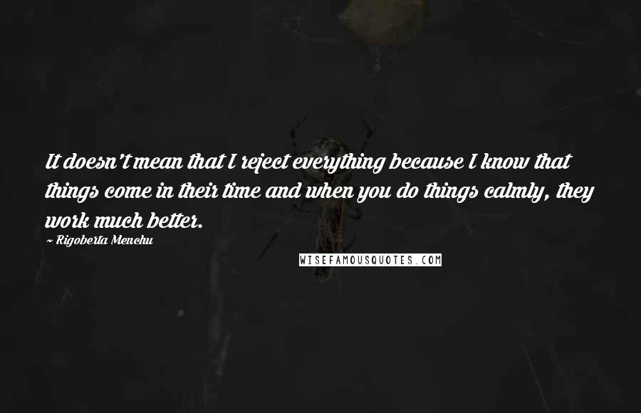 Rigoberta Menchu Quotes: It doesn't mean that I reject everything because I know that things come in their time and when you do things calmly, they work much better.