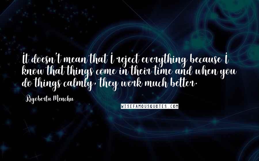 Rigoberta Menchu Quotes: It doesn't mean that I reject everything because I know that things come in their time and when you do things calmly, they work much better.