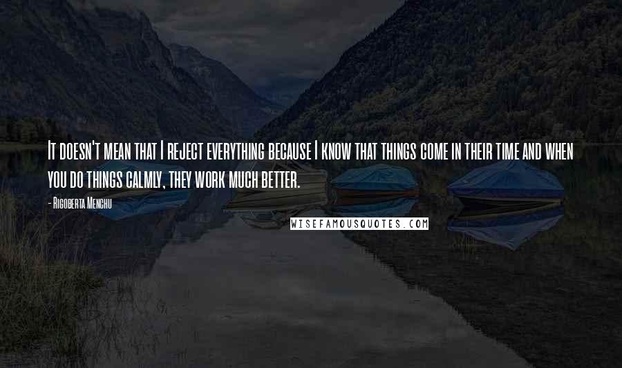 Rigoberta Menchu Quotes: It doesn't mean that I reject everything because I know that things come in their time and when you do things calmly, they work much better.