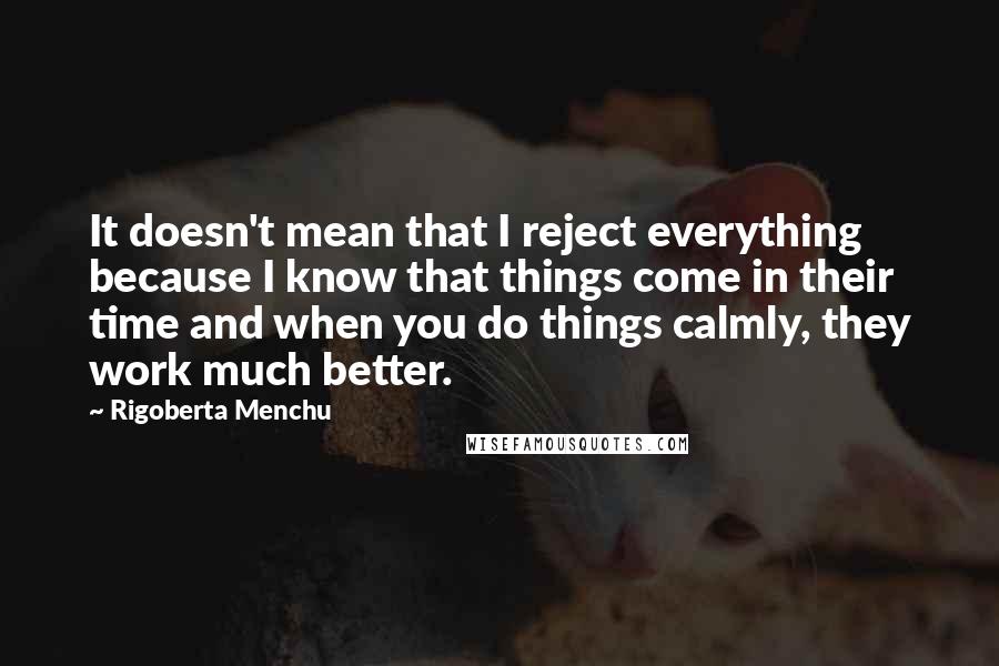 Rigoberta Menchu Quotes: It doesn't mean that I reject everything because I know that things come in their time and when you do things calmly, they work much better.