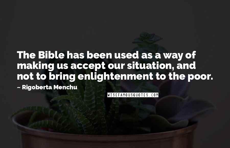 Rigoberta Menchu Quotes: The Bible has been used as a way of making us accept our situation, and not to bring enlightenment to the poor.