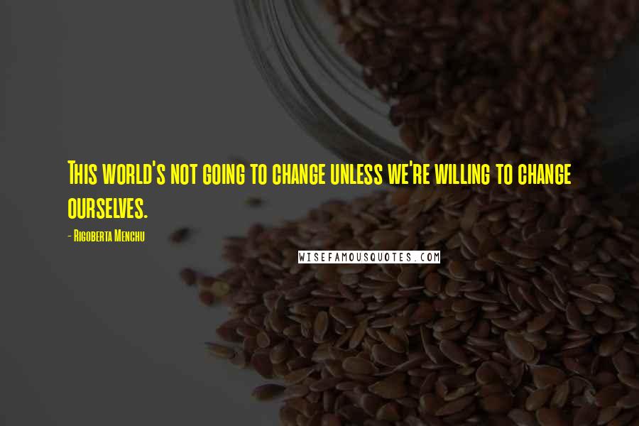 Rigoberta Menchu Quotes: This world's not going to change unless we're willing to change ourselves.