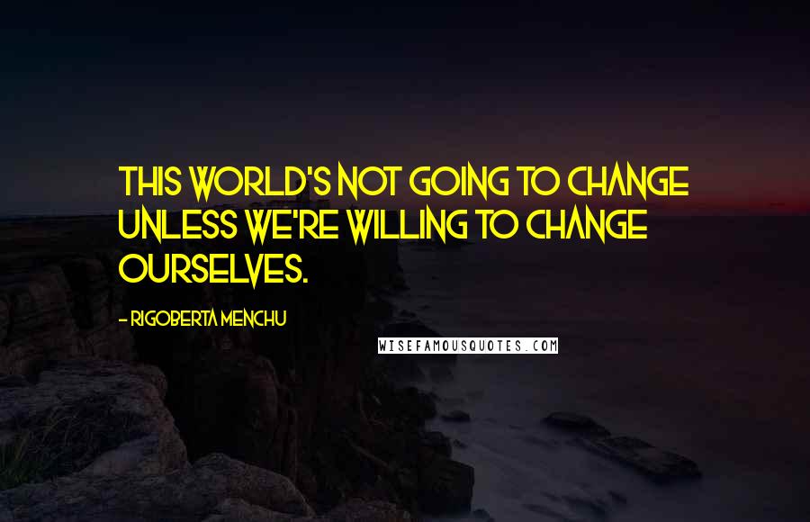 Rigoberta Menchu Quotes: This world's not going to change unless we're willing to change ourselves.