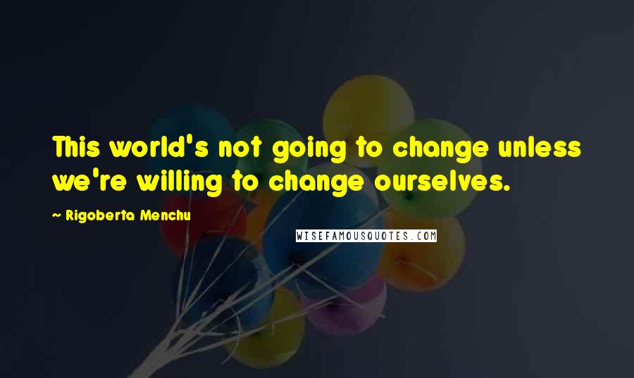 Rigoberta Menchu Quotes: This world's not going to change unless we're willing to change ourselves.