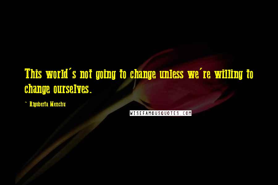 Rigoberta Menchu Quotes: This world's not going to change unless we're willing to change ourselves.