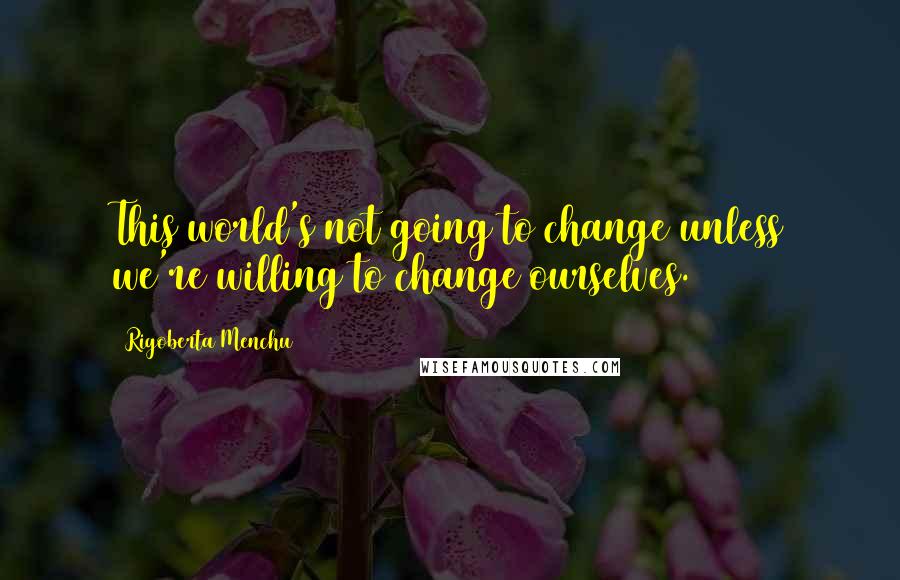 Rigoberta Menchu Quotes: This world's not going to change unless we're willing to change ourselves.