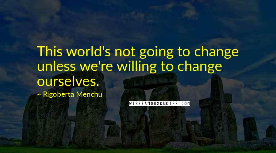 Rigoberta Menchu Quotes: This world's not going to change unless we're willing to change ourselves.