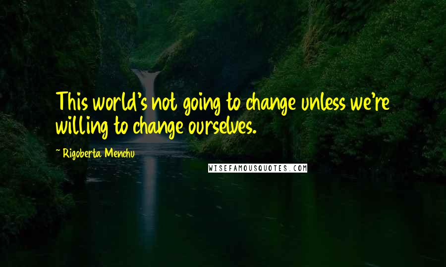 Rigoberta Menchu Quotes: This world's not going to change unless we're willing to change ourselves.