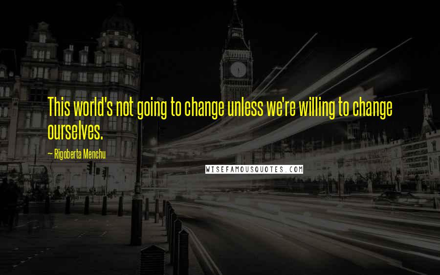 Rigoberta Menchu Quotes: This world's not going to change unless we're willing to change ourselves.