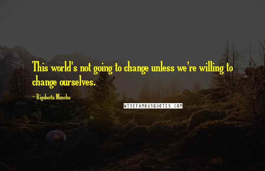 Rigoberta Menchu Quotes: This world's not going to change unless we're willing to change ourselves.