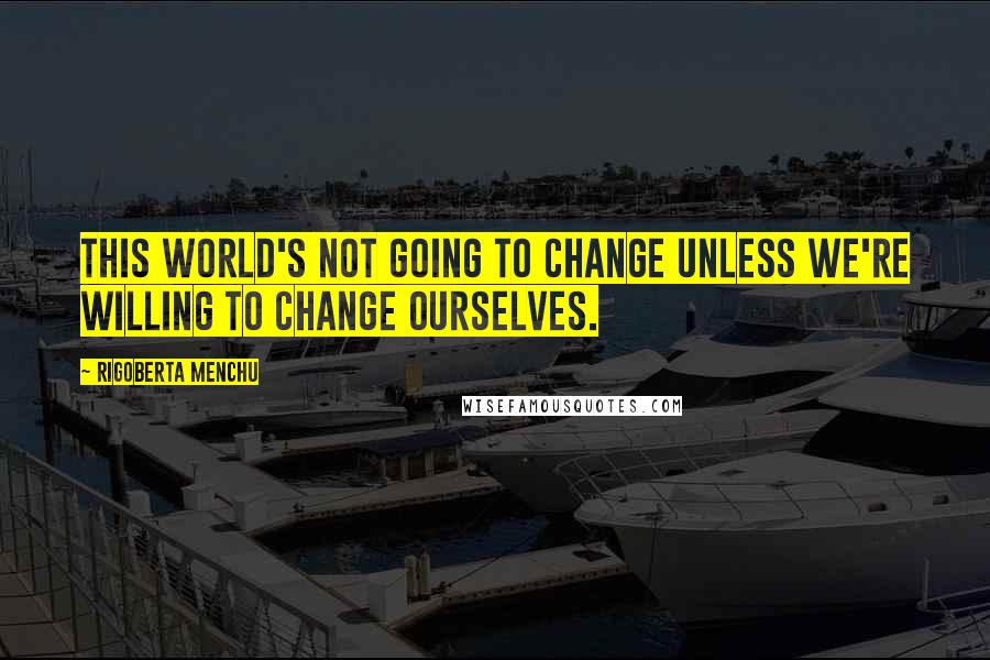 Rigoberta Menchu Quotes: This world's not going to change unless we're willing to change ourselves.