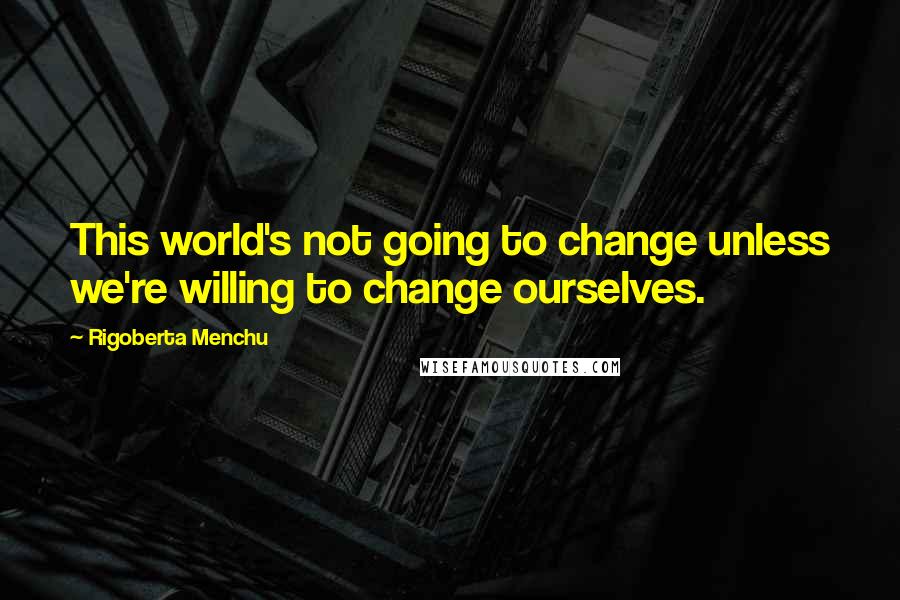 Rigoberta Menchu Quotes: This world's not going to change unless we're willing to change ourselves.