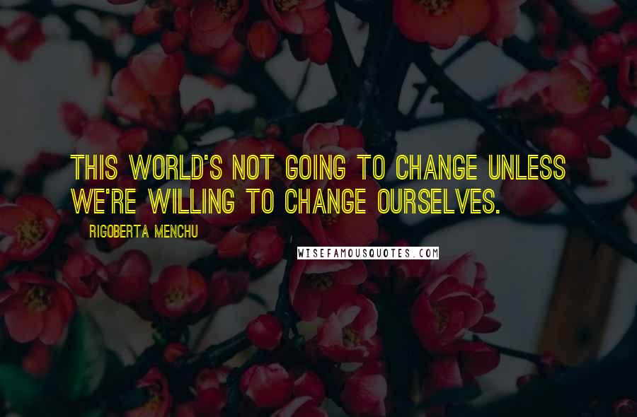 Rigoberta Menchu Quotes: This world's not going to change unless we're willing to change ourselves.