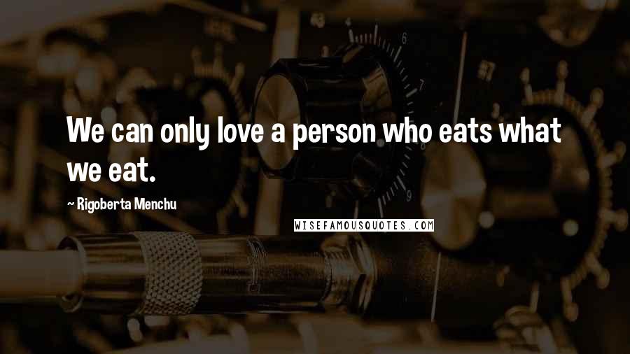 Rigoberta Menchu Quotes: We can only love a person who eats what we eat.