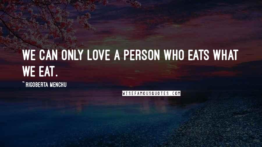 Rigoberta Menchu Quotes: We can only love a person who eats what we eat.