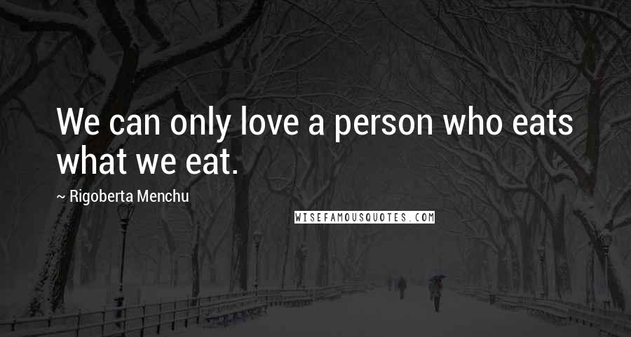 Rigoberta Menchu Quotes: We can only love a person who eats what we eat.