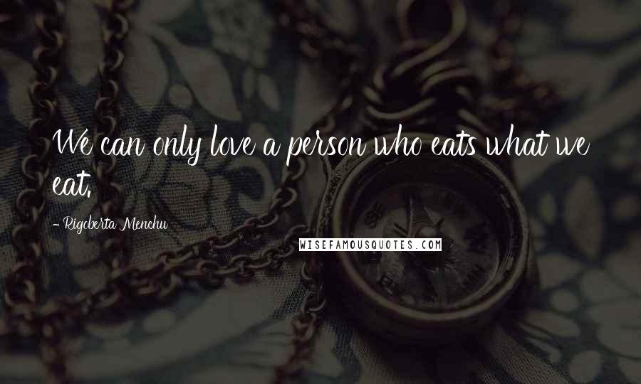 Rigoberta Menchu Quotes: We can only love a person who eats what we eat.