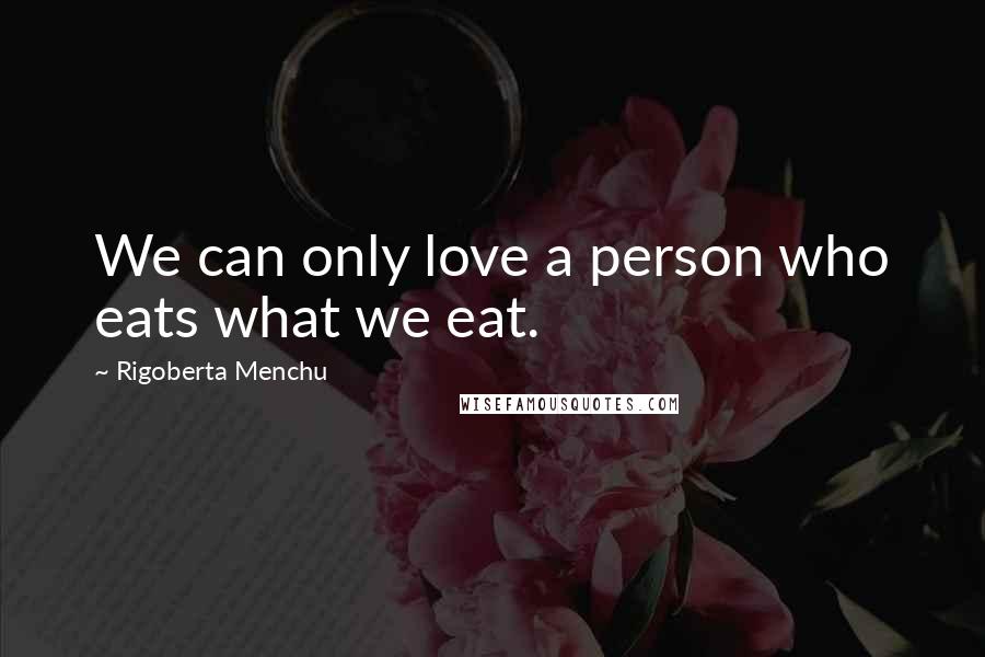 Rigoberta Menchu Quotes: We can only love a person who eats what we eat.