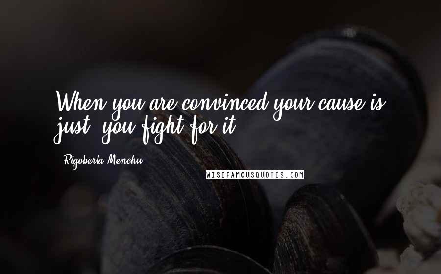 Rigoberta Menchu Quotes: When you are convinced your cause is just, you fight for it.