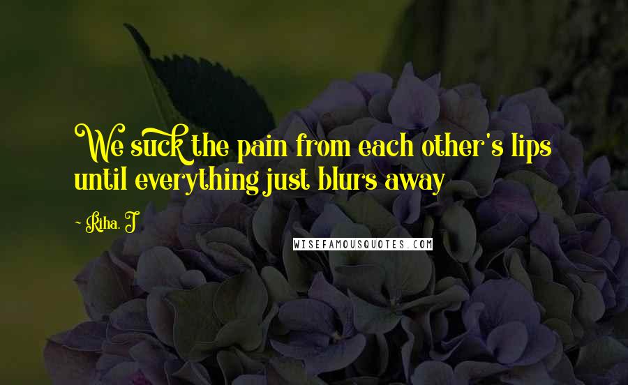 Riha. J Quotes: We suck the pain from each other's lips until everything just blurs away