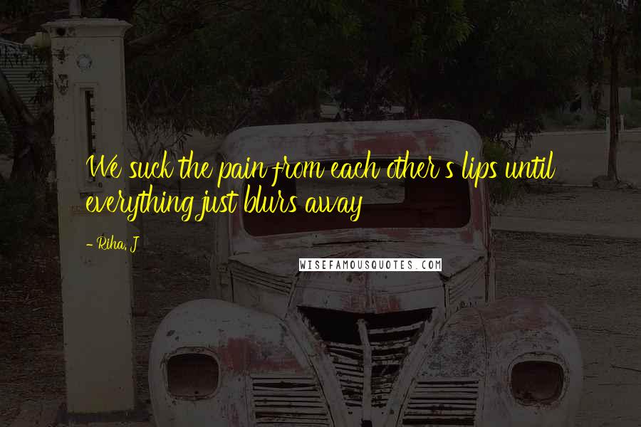 Riha. J Quotes: We suck the pain from each other's lips until everything just blurs away