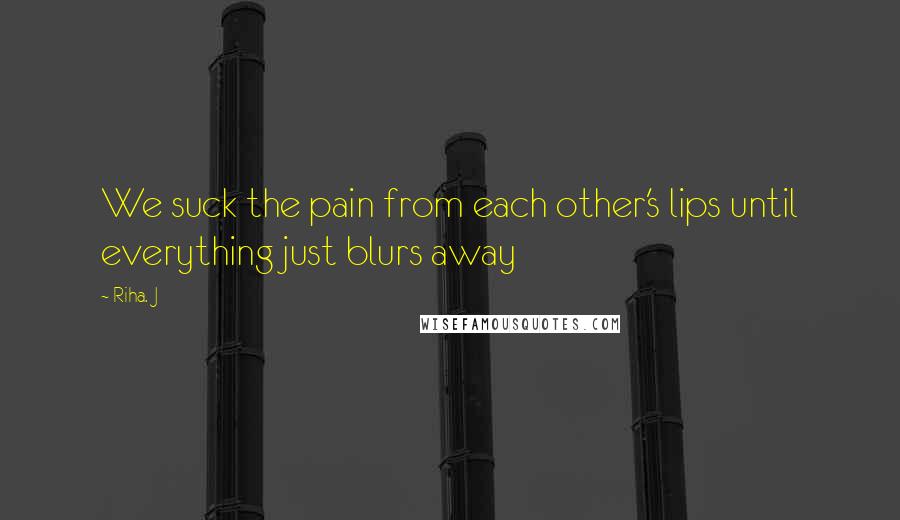 Riha. J Quotes: We suck the pain from each other's lips until everything just blurs away