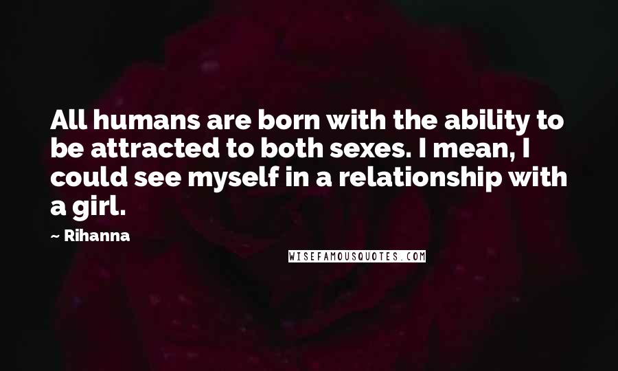 Rihanna Quotes: All humans are born with the ability to be attracted to both sexes. I mean, I could see myself in a relationship with a girl.