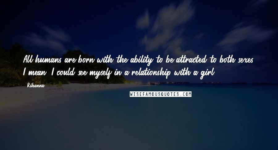 Rihanna Quotes: All humans are born with the ability to be attracted to both sexes. I mean, I could see myself in a relationship with a girl.
