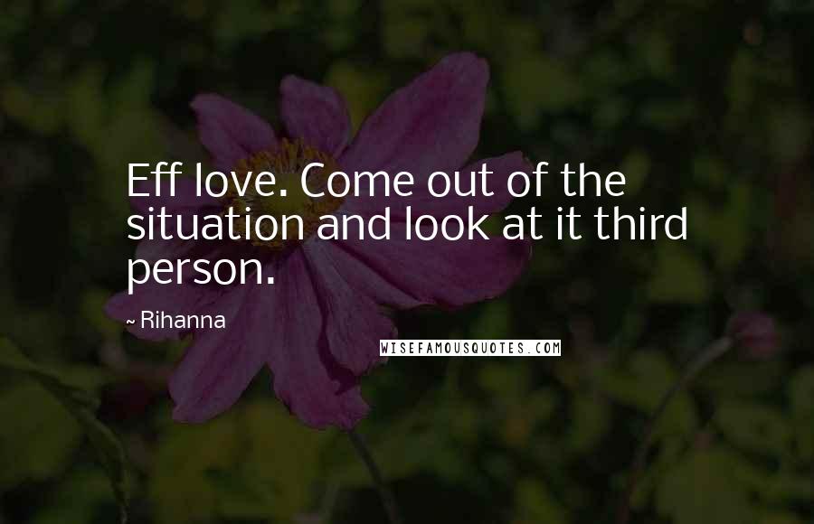 Rihanna Quotes: Eff love. Come out of the situation and look at it third person.