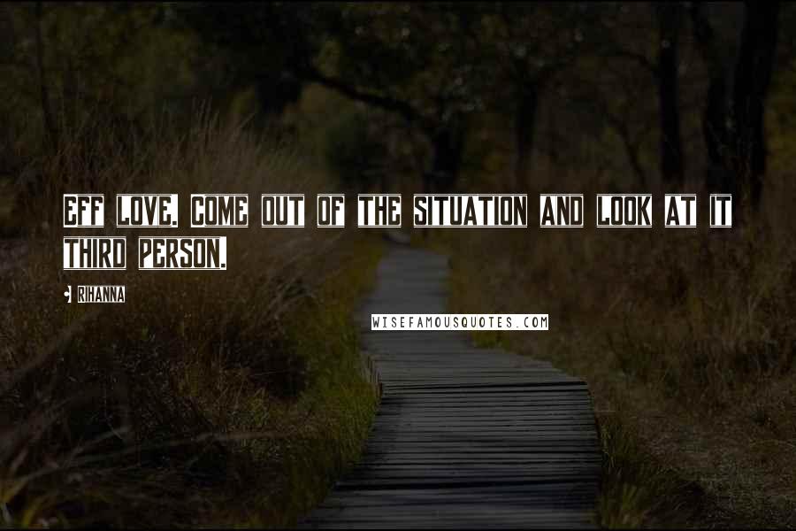 Rihanna Quotes: Eff love. Come out of the situation and look at it third person.