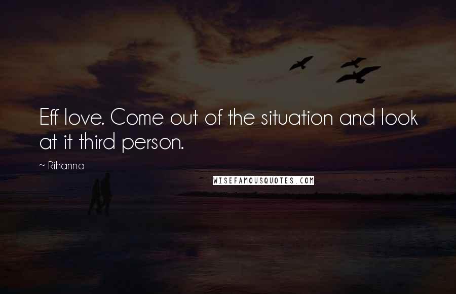 Rihanna Quotes: Eff love. Come out of the situation and look at it third person.