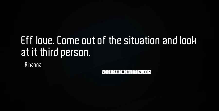 Rihanna Quotes: Eff love. Come out of the situation and look at it third person.