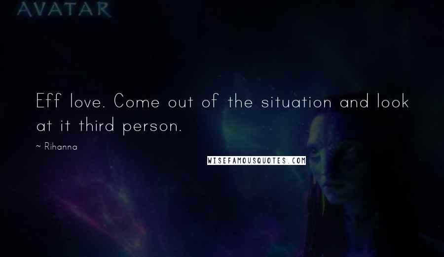 Rihanna Quotes: Eff love. Come out of the situation and look at it third person.