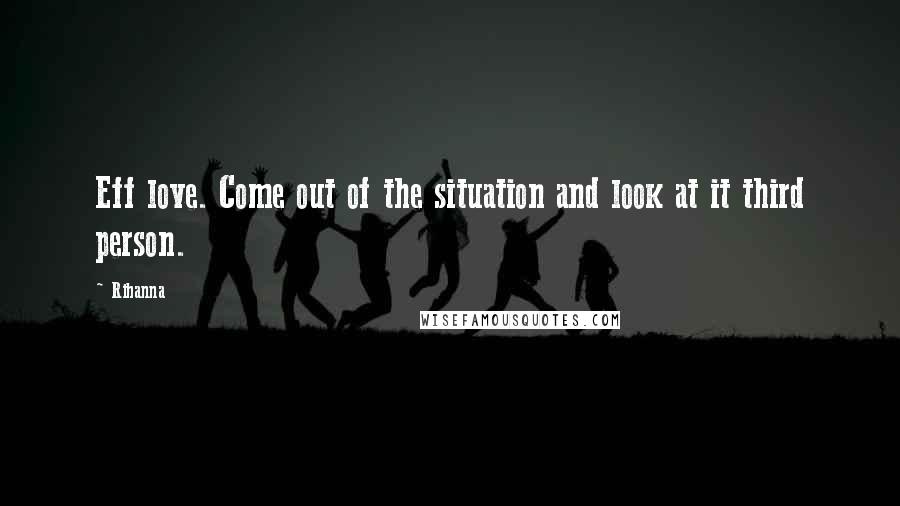 Rihanna Quotes: Eff love. Come out of the situation and look at it third person.